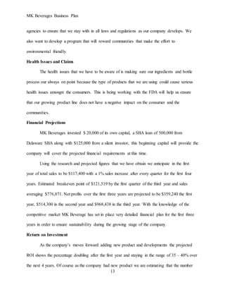 MK Beverages Business Plan
13
agencies to ensure that we stay with in all laws and regulations as our company develops. We
also want to develop a program that will reward communities that make the effort to
environmental friendly.
Health Issues and Claims
The health issues that we have to be aware of is making sure our ingredients and bottle
process our always on point because the type of products that we are using could cause serious
health issues amongst the consumers. This is being working with the FDA will help us ensure
that our growing product line does not have a negative impact on the consumer and the
communities.
Financial Projections
MK Beverages invested $ 20,000 of its own capital, a SBA loan of 500,000 from
Delaware SBA along with $125,000 from a silent investor, this beginning capital will provide the
company will cover the projected financial requirements at this time.
Using the research and projected figures that we have obtain we anticipate in the first
year of total sales to be $117,400 with a 1% sales increase after every quarter for the first four
years. Estimated breakeven point of $121,519 by the first quarter of the third year and sales
averaging $776,871. Net profits over the first three years are projected to be $359,240 the first
year, $514,300 in the second year and $968,438 in the third year. With the knowledge of the
competitive market MK Beverage has set in place very detailed financial plan for the first three
years in order to ensure sustainability during the growing stage of the company.
Return on Investment
As the company’s moves forward adding new product and developments the projected
ROI shows the percentage doubling after the first year and staying in the range of 35 – 40% over
the next 4 years. Of course as the company had new product we are estimating that the number
 