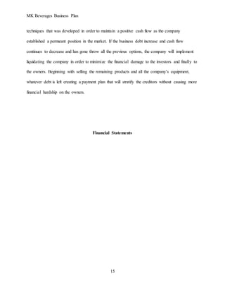 MK Beverages Business Plan
15
techniques that was developed in order to maintain a positive cash flow as the company
established a permeant position in the market. If the business debt increase and cash flow
continues to decrease and has gone throw all the previous options, the company will implement
liquidating the company in order to minimize the financial damage to the investors and finally to
the owners. Beginning with selling the remaining products and all the company’s equipment,
whatever debt is left creating a payment plan that will stratify the creditors without causing more
financial hardship on the owners.
Financial Statements
 