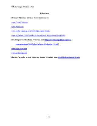 MK Beverages Business Plan
19
References
Delaware Statistics; retrieved from uscensus.com
www.Coca-Cola.com
www.Pepsi.com
www.nestle-watersna.com/en/bottled-water-brands
www.bevindustry.com/articles/83864-the-top-100-beverage-companies
Breaking down the chain; retrieved from http://www.foodpolitics.com/wp-
content/uploads/SoftDrinkIndustryMarketing_11.pdf
www.coca-cola.com
www.nestleusa.com
On the Cusp of a healthy beverage Boom; retrieved from www.foodbusinessnews.net
 