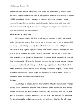 MK Beverages Business Plan
2
demand at all ages. Through nutritionally sound recipes and environmentally friendly bottling
process our company ambition is to invest in our employees, suppliers and consumers in order to
establish a sustainable company that meets the changing needs of the consumer. We are
committed to expanding our nutritional agenda by meeting the increasing health trend with
minimum environmental impact. We care about what goes into our products because we care
about the environment and our community.
Business Concept Justification
MK Beverages believes that there are still ways of improving the quality and taste of
healthy beverages that have not been explored and our company wants to take advantages of this
opportunity. As the industry as already displayed the desire for low calorie and high in
antioxidants is being explored by every company in the industry; however, beverages that focus
more on specific problems like my son’s sensitive stomach is a way that MK Beverages can
bring something new to the market. Reason two is the demand for this product line is there and
there is no sign that it will be slowing down any time soon with the consumer demand continues
to focus on a heathier lifestyle. This gives MK Beverages a platform in which to build off of
without fear of the demand dwindling before becoming a sustainable company. The third reason
is providing the consumer a heathier option that is beneficial to the body without hurting the
consumers’ wallet. stated above as potential reasons.
Services
MK Beverages is changing the way that people look at healthy and nutritional beverages
by using Liquid Enhancement properties such as vitamins, natural flavoring and body building
proteins. Our products will focus on energy, nutritional value and overall health that can fit the
needs of the consumer no matter what stage of life they are in. MK is starting with a water and
Tea line and eventually produce an energy drink, juice and power shake line, that will expand
 