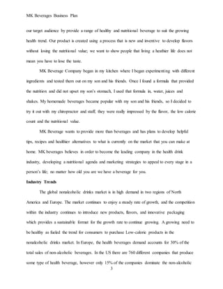 MK Beverages Business Plan
3
our target audience by provide a range of healthy and nutritional beverage to suit the growing
health trend. Our product is created using a process that is new and inventive to develop flavors
without losing the nutritional value; we want to show people that living a heathier life does not
mean you have to lose the taste.
MK Beverage Company began in my kitchen where I began experimenting with different
ingredients and tested them out on my son and his friends. Once I found a formula that provided
the nutrition and did not upset my son’s stomach, I used that formula in, water, juices and
shakes. My homemade beverages became popular with my son and his friends, so I decided to
try it out with my chiropractor and staff; they were really impressed by the flavor, the low calorie
count and the nutritional value.
MK Beverage wants to provide more than beverages and has plans to develop helpful
tips, recipes and healthier alternatives to what is currently on the market that you can make at
home. MK beverages believes in order to become the leading company in the health drink
industry, developing a nutritional agenda and marketing strategies to appeal to every stage in a
person’s life; no matter how old you are we have a beverage for you.
Industry Trends
The global nonalcoholic drinks market is in high demand in two regions of North
America and Europe. The market continues to enjoy a steady rate of growth, and the competition
within the industry continues to introduce new products, flavors, and innovative packaging
which provides a sustainable format for the growth rate to continue growing. A growing need to
be healthy as fueled the trend for consumers to purchase Low-calorie products in the
nonalcoholic drinks market. In Europe, the health beverages demand accounts for 30% of the
total sales of non-alcoholic beverages. In the US there are 760 different companies that produce
some type of health beverage, however only 15% of the companies dominate the non-alcoholic
 