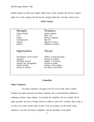 MK Beverages Business Plan
6
handled properly it could cause negative health issues to their consumer that will put a negative
public view on the company and will hurt the company financially were they cannot recover.
SWOT Analysis
Strengths Weakness
Unique product startup company
Cost future cost
Quality Product availability
Communication high risk
Workers amount of workers
Delivery distribution channels
Opportunities Threats
Development of new product Similar or copycat products
Expansion decrease in demand
Marketing research suppliers cost increase
Entering new demographics decrease in quality
Expand portfolio shortage of key supplies
Increase in demand low return on investment
Competition
Major Competitors
Our major competitors are going to be Coca-Cola, Nestle, Pepsi, Cadbury
Scheppes and Lipton and each one of these companies have a well-established distribution,
marketing, extensive target audience. Even though the competitors that our company will be
going up against may have a stronger network in which to work off of, we believe that as long as
we stick to our values and the vision we have set for our company we will be able to find
alternatives sores that will keep us competitive with the hard hitters in the market.
 
