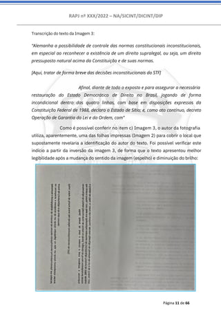 RAPJ nº XXX/2022 – NA/SICINT/DICINT/DIP
Página 11 de 66
Transcrição do texto da Imagem 3:
“Alemanha a possibilidade de controle das normas constitucionais inconstitucionais,
em especial ao reconhecer a existência de um direito supralegal, ou seja, um direito
pressuposto natural acima da Constituição e de suas normas.
[Aqui, tratar de forma breve das decisões inconstitucionais do STF]
Afinal, diante de todo o exposto e para assegurar a necessária
restauração do Estado Democrático de Direito no Brasil, jogando de forma
incondicional dentro das quatro linhas, com base em disposições expressas da
Constituição Federal de 1988, declaro o Estado de Sítio; e, como ato contínuo, decreto
Operação de Garantia da Lei e da Ordem, com”
Como é possível conferir no item c) Imagem 3, o autor da fotografia
utiliza, aparentemente, uma das folhas impressas (Imagem 2) para cobrir o local que
supostamente revelaria a identificação do autor do texto. Foi possível verificar este
indício a partir da inversão da imagem 3, de forma que o texto apresentou melhor
legibilidade após a mudança do sentido da imagem (espelho) e diminuição do brilho:
 