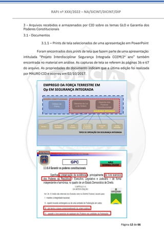 RAPJ nº XXX/2022 – NA/SICINT/DICINT/DIP
Página 12 de 66
3 - Arquivos recebidos e armazenados por CID sobre os temas GLO e Garantia dos
Poderes Constitucionais
3.1 - Documentos
3.1.1 – Prints de tela selecionados de uma apresentação em PowerPoint
Foram encontrados dois prints de tela que fazem parte de uma apresentação
intitulada “Projeto Interdisciplinar Segurança Integrada CCEM/2º ano” também
encontrada no material em análise. As capturas de tela se referem às páginas 36 e 67
do arquivo. As propriedades do documento indicam que a última edição foi realizada
por MAURO CID e ocorreu em 02/10/2017.
 