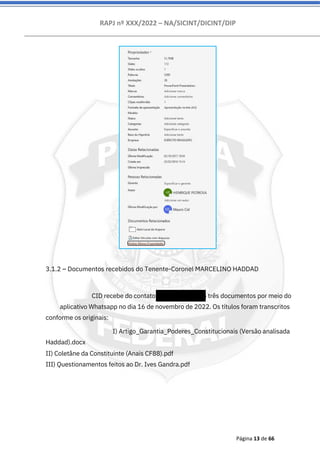RAPJ nº XXX/2022 – NA/SICINT/DICINT/DIP
Página 13 de 66
3.1.2 – Documentos recebidos do Tenente-Coronel MARCELINO HADDAD
CID recebe do contato 5521974146556 três documentos por meio do
aplicativo Whatsapp no dia 16 de novembro de 2022. Os títulos foram transcritos
conforme os originais:
I) Artigo_Garantia_Poderes_Constitucionais (Versão analisada
Haddad).docx
II) Coletâne da Constituinte (Anais CF88).pdf
III) Questionamentos feitos ao Dr. Ives Gandra.pdf
 