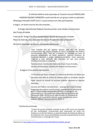 RAPJ nº XXX/2022 – NA/SICINT/DICINT/DIP
Página 14 de 66
Trechos da conclusão:
À página 13 os autores escreveram:
O referido telefone está associado ao Tenente-Coronel MARCELINO
HADDAD AQUINO CARNEIRO e está inserido em um grupo criado no aplicativo
Whatsapp intitulado CCEM 16/17, o qual contava com 101 participantes.
A seguir, um breve resumo dos documentos:
I) Artigo: Garantia dos Poderes Constitucionais: uma missão constitucional
das Forças Armadas
Trata-se de “Artigo Científico apresentado à Escola de Comando e Estado-
Maior do Exército, para desenvolvimento do Projeto Interdisciplinar/2017”.
No trecho destinado ao resumo, os autores escreveram:
“Este trabalho tem por objetivo abordar uma das três missões
constitucionais das Forças Armadas do Brasil: a Garantia dos Poderes
Constitucionais (GPC). Para tal, o trabalho foi realizado por meio de
pesquisa bibliográfica em livros, periódicos, registros históricos do
Congresso Nacional e artigos opinativos/científicos. Como conclusão,
chega-se a uma definição das situações em que essa missão
constitucional pode ser cumprida.
Palavras-chave: Constituição Federal do Brasil, Forças Armadas,
missões constitucionais, Garantia dos Poderes Constitucionais.”
“O Glossário das Forças Armadas é o manual do Ministério da Defesa que
conceitua uma série de termos de interesse para as atividades daquele
órgão. Quanto ao assunto do presente trabalho, destacam-se algumas
definições:
Garantia dos Poderes Constitucionais – emprego das Forças Armadas
na garantia dos poderes constitucionais, considerado de natureza não
guerra. Possui caráter excepcional e destina-se a assegurar, em
última instância, o funcionamento independente e harmônico dos
Poderes da União. Efetiva-se por determinação do Presidente da
República, por sua própria iniciativa ou por iniciativa dos outros
poderes. (BRASIL. Glossário das FA, 2015).”1
“A partir do que foi estudado, entende-se que a GPC ocorre em situações
de não normalidade, caracterizada pela intervenção da União nos
Estados ou no Distrito Federal, ou pela decretação do estado de defesa ou
do estado de sítio. Essas possibilidades possuem enquadramento no texto
constitucional, e o emprego das Forças
1
Disponível em https://bdex.eb.mil.br/jspui/bitstream/123456789/141/1/MD35_G01.pdf
 
