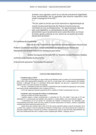 RAPJ nº XXX/2022 – NA/SICINT/DICINT/DIP
Página 15 de 66
Armadas seria regulado a partir de um decreto presidencial (legalidade).
Essas possibilidades são as apontadas pela doutrina majoritária como
sendo o emprego da FA em GPC.”
(...)
“Por fim, pode-se concluir que se faz necessária a regulamentação da
missão constitucional Garantia dos Poderes Constitucionais por
intermédio de uma Lei Complementar. Tal regulamentação, definida
pelo corpo legislativo, os representantes do povo, atenderia
plenamente o que é fundamental para o povo Brasileiro: as Forças
Armadas agindo conforme as Leis, dentro de um quadro de Estado
Democrático de Direito.”
II) Coletânea da Constituinte
Trata-se de uma “Coletânea de Aspectos da Constituintes sobre Garantia dos
Poderes Constitucionais e GLO”. Foram consultados os repositórios da Câmara dos
Deputados e do Senado Federal com destaques para textos
O autor do arquivo em formato PDF é o Tenente-Coronel Marcelino Haddad,
conforme propriedades do documento.
O documento apresenta “Conclusões Perceptivas”:
 