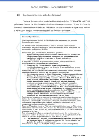 RAPJ nº XXX/2022 – NA/SICINT/DICINT/DIP
Página 16 de 66
III) Questionamentos feitos ao Dr. Ives Gandra.pdf
Trata-se de questionário que teria sido enviado ao jurista IVES GANDRA MARTINS
pelo Major Fabiano da Silva Carvalho. O militar afirma que cursava o “2º ano do Curso de
Comando e Estado Maior do Exército. FABIANO é um dos autores do artigo tratado no item
I. As imagens a seguir revelam as respostas do eminente professor:
 