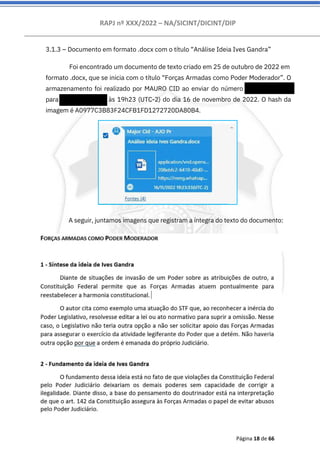 RAPJ nº XXX/2022 – NA/SICINT/DICINT/DIP
Página 18 de 66
3.1.3 – Documento em formato .docx com o título “Análise Ideia Ives Gandra”
A seguir, juntamos imagens que registram a íntegra do texto do documento:
Foi encontrado um documento de texto criado em 25 de outubro de 2022 em
formato .docx, que se inicia com o título “Forças Armadas como Poder Moderador”. O
armazenamento foi realizado por MAURO CID ao enviar do número 556194054085
para 556194054085 às 19h23 (UTC-2) do dia 16 de novembro de 2022. O hash da
imagem é A0977C3B83F24CFB1FD1272720DA80B4.
 