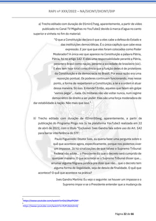 RAPJ nº XXX/2022 – NA/SICINT/DICINT/DIP
Página 22 de 66
a) Trecho editado com duração de 01min17seg, aparentemente, a partir de vídeo
publicado no Canal TV Migalhas no YouTube2 devido à marca d’agua no canto
superior e vinheta no fim do material:
“O que a Constituição declara é que a eles cabe a defesa do Estado e
das instituições democráticas. É o único capítulo que cabe essa
expressão. E por que que eles foram colocados como Poder
Moderador? A única vez que aparece na Constituição a palavra Pátria,
Pátria, foi no artigo 142. E eles uma responsabilidade perante a Pátria,
perante o Brasil como nação, perante a sociedade de brasileiro (sic).
E eles tem hoje total consciência que a função deles é de protetores
da Constituição e da democracia no Brasil. Por essa razão era uma
reposição pontual. Os poderes continuam funcionando, mas nesse
ponto, a forma de respeitarem a Constituição, a lei e a ordem é atuar
dessa maneira. Só isso. Entende? Então, aqueles que falam em golpe
‘vamos pegar’... nada. Os militares não vão voltar nunca, num regime
democrático de direito a ser poder. Eles são uma força moderadora de
dar estabilidade à nação. Não mais que isso.”
Trecho editado com duração de 02min50seg, aparentemente, a partir de
publicação do Programa Pingo nos Is na plataforma YouTube3 realizada em 22
de abril de 2022, com o título “Exclusivo: Ives Gandra fala sobre uso do Art. 142
para barrar interferência do STF:
Paulo Figueiredo: Doutor Ives, eu queria fazer uma pergunta sobre o
quê que acontece agora, especificamente, porque nos podemos viver
um impasse. Já há sinalizações de que talvez o Supremo Tribunal
Federal não adote... o Presidente diz que o decreto será cumprido de
qualquer maneira. O que acontece se o Supremo Tribunal disser que...
arrumar alguma filigrana jurídica pra dizer que não... que o decreto tem
alguma forma de ilegalidade, seja de desvio de finalidade. O quê que
acontece? O quê que acontece na prática?
Ives Gandra Martins: Eu vejo o seguinte: se houver um impasse e o
Supremo impor e se o Presidente entender que a mudança da
b)
2
https://www.youtube.com/watch?v=OvL5NwfYGNY
3
https://www.youtube.com/watch?v=fUPs3dcb2mQ
 