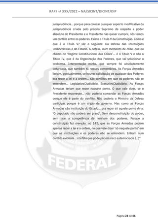 RAPJ nº XXX/2022 – NA/SICINT/DICINT/DIP
Página 23 de 66
jurisprudência... porque para colocar qualquer aspecto modificativo da
jurisprudência criada pelo próprio Supremo de respeito a poder
absoluto do Presidente e o Presidente não quiser cumprir, nós temos
um conflito entre os poderes. Existe o Título V da Constituição. Como é
que é o Título V? Diz o seguinte: Da Defesa das Instituições
Democráticas e do Estado. A defesa, num momento de crise, que eu
chamo de ‘Regime Constitucional das Crises’... é o Título V e não o
Título IV, que é da Organização dos Poderes, que vai solucionar o
problema. Interpretação minha, que sempre foi absolutamente
deturpada, que também tá nesses comentários. As Forças Armadas
teriam, pontualmente, se houver solicitação de qualquer dos Poderes
pra repor a lei e a ordem... são conflitos em que os poderes não se
entendem... Legislativo/Judiciário, Executivo/Judiciário. As Forças
Armadas teriam que repor naquele ponto. O que vale dizer, se o
Presidente recorresse... não poderia comandar as Forças Armadas
porque ele é parte do conflito. Não poderia o Ministro da Defesa
participar porque é um órgão de governo. Mas como as Forças
Armadas são instituição do Estado... pra repor só aquele ponto diria:
‘O deputado não poderá ser preso’. Sem desconstituição do poder,
sem tirar a competência de nenhum dos poderes. Porque a
constituição faz menção, no 142, que as Forças Armadas podem
apenas repor a lei e a ordem, no que vale dizer ‘só naquele ponto’ em
que as instituições e os poderes não se entendem. Entram num
conflito evidente... conflito que pode pôr em risco a democracia (...)”
 