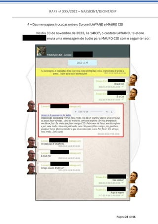 RAPJ nº XXX/2022 – NA/SICINT/DICINT/DIP
Página 24 de 66
4 – Das mensagens trocadas entre o Coronel LAWAND e MAURO CID
No dia 30 de novembro de 2022, às 14h37, o contato LAWAND, telefone
556192007222 envia uma mensagem de áudio para MAURO CID com o seguinte teor:
 