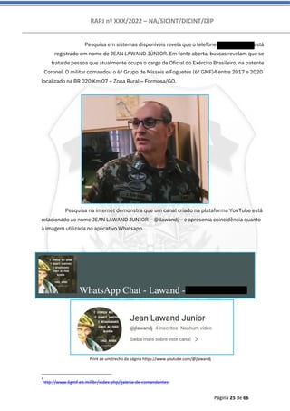 RAPJ nº XXX/2022 – NA/SICINT/DICINT/DIP
Página 25 de 66
Pesquisa em sistemas disponíveis revela que o telefone 55619200722 está
registrado em nome de JEAN LAWAND JÚNIOR. Em fonte aberta, buscas revelam que se
trata de pessoa que atualmente ocupa o cargo de Oficial do Exército Brasileiro, na patente
Coronel. O militar comandou o 6º Grupo de Mísseis e Foguetes (6º GMF)4 entre 2017 e 2020
localizado na BR 020 Km 07 – Zona Rural – Formosa/GO.
Pesquisa na internet demonstra que um canal criado na plataforma YouTube está
relacionado ao nome JEAN LAWAND JUNIOR – @jlawandj – e apresenta coincidência quanto
à imagem utilizada no aplicativo Whatsapp.
4
http://www.6gmf.eb.mil.br/index.php/galeria-de-comandantes
Print de um trecho da página https://www.youtube.com/@jlawandj
 
