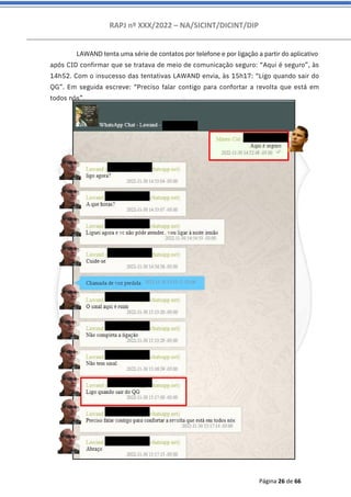 RAPJ nº XXX/2022 – NA/SICINT/DICINT/DIP
Página 26 de 66
LAWAND tenta uma série de contatos por telefone e por ligação a partir do aplicativo
após CID confirmar que se tratava de meio de comunicação seguro: “Aqui é seguro”, às
14h52. Com o insucesso das tentativas LAWAND envia, às 15h17: “Ligo quando sair do
QG”. Em seguida escreve: “Preciso falar contigo para confortar a revolta que está em
todos nós”.
 