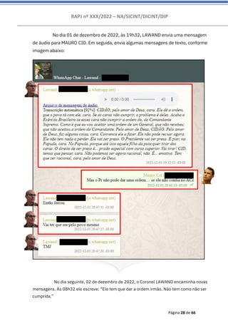 RAPJ nº XXX/2022 – NA/SICINT/DICINT/DIP
Página 28 de 66
No dia 01 de dezembro de 2022, às 19h32, LAWAND envia uma mensagem
de áudio para MAURO CID. Em seguida, envia algumas mensagens de texto, conforme
imagem abaixo:
No dia seguinte, 02 de dezembro de 2022, o Coronel LAWAND encaminha novas
mensagens. Às 08h32 ele escreve: “Ele tem que dar a ordem irmão. Não tem como não ser
cumprida.”
 