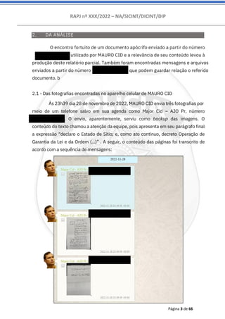 RAPJ nº XXX/2022 – NA/SICINT/DICINT/DIP
Página 3 de 66
2. DA ANÁLISE
2.1 - Das fotografias encontradas no aparelho celular de MAURO CID
Às 23h39 dia 28 de novembro de 2022, MAURO CID envia três fotografias por
meio de um telefone salvo em sua agenda como Major Cid – AJO Pr, número
556194054085. O envio, aparentemente, serviu como backup das imagens. O
conteúdo do texto chamou a atenção da equipe, pois apresenta em seu parágrafo final
a expressão “declaro o Estado de Sítio; e, como ato contínuo, decreto Operação de
Garantia da Lei e da Ordem (...)” . A seguir, o conteúdo das páginas foi transcrito de
acordo com a sequência de mensagens:
O encontro fortuito de um documento apócrifo enviado a partir do número
556194054085 utilizado por MAURO CID e a relevância de seu conteúdo levou à
produção deste relatório parcial. Também foram encontradas mensagens e arquivos
enviados a partir do número 5524992643302 que podem guardar relação o referido
documento. b
 