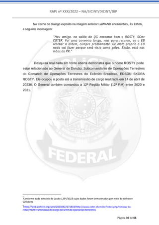 RAPJ nº XXX/2022 – NA/SICINT/DICINT/DIP
Página 30 de 66
No trecho do diálogo exposto na imagem anterior LAWAND encaminha5, às 13h36,
a seguinte mensagem:
“Meu amigo, na saída do QG encontro bom o ROSTY, SCmt
COTER. Foi uma conversa longa, mas para resumir, se o EB
receber a ordem, cumpre prontamente. De moto próprio o EB
nada vai fazer porque será visto como golpe. Então, está nas
mãos do PR.”
Pesquisa realizada em fonte aberta demonstra que o nome ROSTY pode
estar relacionado ao General de Divisão, Subcomandante de Operações Terrestres
do Comando de Operações Terrestres do Exército Brasileiro, EDSON SKORA
ROSTY. Ele ocupou o posto até a transmissão de cargo realizada em 14 de abril de
20236. O General também comandou a 12ª Região Militar (12ª RM) entre 2020 e
2021.
5
Conforme dado extraído do Laudo 1294/2023 cujos dados foram armazenados por meio do software
Cellebrite
6
https://web.archive.org/web/20230422171818/http://www.coter.eb.mil.br/index.php/noticias-do-
coter/2720-transmissao-do-cargo-de-scmt-de-operacoes-terrestres
 