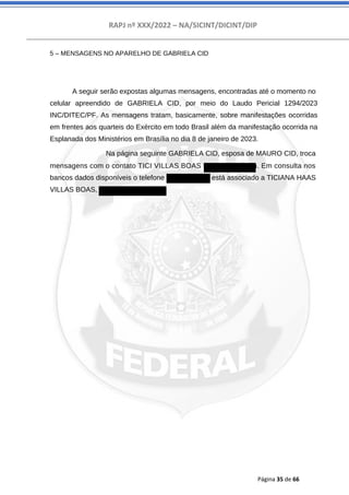 RAPJ nº XXX/2022 – NA/SICINT/DICINT/DIP
Página 35 de 66
5 – MENSAGENS NO APARELHO DE GABRIELA CID
A seguir serão expostas algumas mensagens, encontradas até o momento no
celular apreendido de GABRIELA CID, por meio do Laudo Pericial 1294/2023
INC/DITEC/PF. As mensagens tratam, basicamente, sobre manifestações ocorridas
em frentes aos quarteis do Exército em todo Brasil além da manifestação ocorrida na
Esplanada dos Ministérios em Brasília no dia 8 de janeiro de 2023.
Na página seguinte GABRIELA CID, esposa de MAURO CID, troca
mensagens com o contato TICI VILLAS BOAS (556181864350). Em consulta nos
bancos dados disponíveis o telefone 61981864350 está associado a TICIANA HAAS
VILLAS BOAS, CPF 88300064168.
 