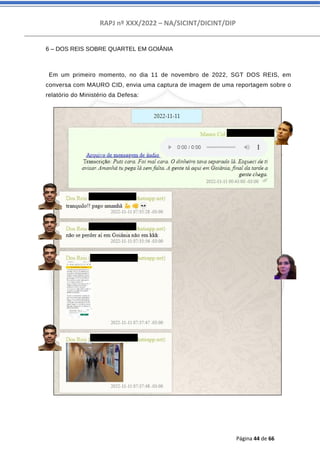 RAPJ nº XXX/2022 – NA/SICINT/DICINT/DIP
Página 44 de 66
6 – DOS REIS SOBRE QUARTEL EM GOIÂNIA
Em um primeiro momento, no dia 11 de novembro de 2022, SGT DOS REIS, em
conversa com MAURO CID, envia uma captura de imagem de uma reportagem sobre o
relatório do Ministério da Defesa:
 