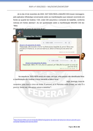 RAPJ nº XXX/2022 – NA/SICINT/DICINT/DIP
Página 46 de 66
Já no dia 13 de novembro de 2022, SGT DOS REIS e MAURO CID trocam mensagens
pelo aplicativo WhatsApp conversando sobre as manifestações que estavam ocorrendo em
frente ao quartel de Goiânia / GO, onde CID assumiria o comando do batalhão, conforme
notícias em fontes abertas7. Ao ser questionado sobre a manifestação MAURO CID diz:
“Mais
fácil eu ajudar os caras do que tirar de lá”.
Na sequência, DOS REIS envia um vídeo, em que, uma pessoa não identificada filma
a manifestação em Goiânia e inicia narrando a data e local “
Hoje, domingo, treze de
novembro, uma hora e cinco da tarde. Ó pessoal, aí ó! Patriotas estão firmes, sai não! Ó o
povo aí. Dessa vez, nós vamos vencer a batalha!”:
7
https://www1.folha.uol.com.br/poder/2022/11/ajudante-de-ordens-de-bolsonaro-deixara-planalto-para-
comandar-batalhao-do-exercito.shtml
 