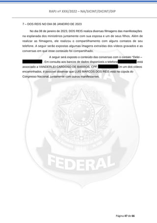 RAPJ nº XXX/2022 – NA/SICINT/DICINT/DIP
Página 47 de 66
7 – DOS REIS NO DIA 08 JANEIRO DE 2023
No dia 08 de janeiro de 2023, DOS REIS realiza diversas filmagens das manifestações
na esplanada dos ministérios juntamente com sua esposa e um de seus filhos. Além de
realizar as filmagens, ele realizou o compartilhamento com alguns contatos de seu
telefone. A seguir serão expostas algumas imagens extraídas dos vídeos gravados e as
conversas em que esse conteúdo foi compartilhado.
A seguir será exposto o conteúdo das conversas com o contato “Delei –
556282050036”. Em consulta aos bancos de dados disponíveis o telefone 62982050036 está
associado a VANDERLEI CARDOSO DE BARROS, CPF 90111966787. Em um dos vídeos
encaminhados, é possível observar que LUIS MARCOS DOS REIS está na cúpula do
Congresso Nacional, juntamente com outros manifestantes.
 