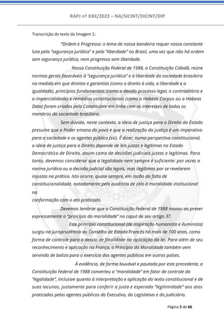 RAPJ nº XXX/2022 – NA/SICINT/DICINT/DIP
Página 5 de 66
Transcrição do texto da Imagem 1:
“Ordem e Progresso: o lema de nossa bandeira requer nossa constante
luta pela “segurança jurídica” e pela “liberdade” no Brasil, uma vez que não há ordem
sem segurança jurídica, nem progresso sem liberdade.
Nossa Constituição Federal de 1988, a Constituição Cidadã, reúne
normas gerais favoráveis à “segurança jurídica” e à liberdade da sociedade brasileira
na medida em que direitos e garantias (como o direito à vida, a liberdade e a
igualdade), princípios fundamentais (como o devido processo legal, o contraditório e
a imparcialidade) e remédios constitucionais (como o Habeas Corpus ou o Habeas
Data) foram criados pelo Constituinte em linha com os interesses de todos os
membros da sociedade brasileira.
Sem dúvida, neste contexto, a ideia de justiça para o Direito do Estado
presume que o Poder emana do povo e que a realização da justiça é um imperativo
para a sociedade e os agentes público (sic). É dizer, numa perspectiva constitucional,
a ideia de justiça para o Direito depende de leis justas e legítimas no Estado
Democrático de Direito, assim como de decisões judiciais justas e legítimas. Para
tanto, devemos considerar que a legalidade nem sempre é suficiente: por vezes a
norma jurídica ou a decisão judicial são legais, mas ilegítimas por se revelarem
injustas na prática. Isto ocorre, quase sempre, em razão da falta de
constitucionalidade, notadamente pela ausência de zelo à moralidade institucional
na
conformação com o ato praticado.
Devemos lembrar que a Constituição Federal de 1988 inovou ao prever
expressamente o “princípio da moralidade” no caput de seu artigo 37.
Este princípio constitucional (de inspiração humanista e iluminista)
surgiu na jurisprudência do Conselho de Estado Francês há mais de 100 anos, como
forma de controle para o desvio de finalidade na aplicação da lei. Para além de seu
reconhecimento e aplicação na França, o Princípio da Moralidade também vem
servindo de baliza para o exercício dos agentes públicos em outros países.
À evidência, de forma louvável e pautada por este precedente, a
Constituição Federal de 1988 converteu a “moralidade” em fator de controle da
“legalidade”, inclusive quanto à interpretação e aplicação do texto constitucional e de
suas lacunas, justamente para conferir a justa e esperada “legitimidade” aos atos
praticados pelos agentes públicos do Executivo, do Legislativo e do Judiciário.
 