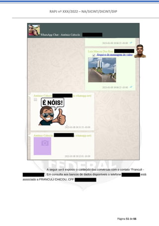 RAPJ nº XXX/2022 – NA/SICINT/DICINT/DIP
Página 51 de 66
A seguir será exposto o conteúdo das conversas com o contato “Franculi -
5511989768107”. Em consulta aos bancos de dados disponíveis o telefone 11989768107 está
associado a FRANCULI CHICOU, CPF 17724411808.
 