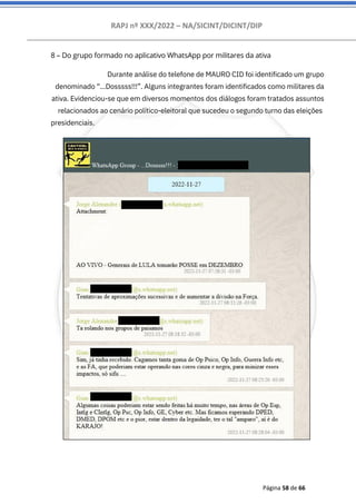 RAPJ nº XXX/2022 – NA/SICINT/DICINT/DIP
Página 58 de 66
8 – Do grupo formado no aplicativo WhatsApp por militares da ativa
Durante análise do telefone de MAURO CID foi identificado um grupo
denominado “...Dosssss!!!”. Alguns integrantes foram identificados como militares da
ativa. Evidenciou-se que em diversos momentos dos diálogos foram tratados assuntos
relacionados ao cenário político-eleitoral que sucedeu o segundo turno das eleições
presidenciais.
 