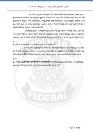 RAPJ nº XXX/2022 – NA/SICINT/DICINT/DIP
Página 6 de 66
Insta dizer que o Princípio da “Moralidade Institucional” presume a
probidade de todo e qualquer agente público, ou seja, sua honestidade e lisura. Ele
proíbe o desvio de finalidade, enquanto arbitrariedade supralegal. Enfim, não
permite que leis e/ou decisões injustas sejam legitimadas por atos autoritários e
afastados do marco constitucional.
De modo geral, todo servidor público (seja ele um Ministro do Supremo
Tribunal Federal ou um “gari” de uma cidadezinha do interior) deve atuar sempre de
acordo com o “Princípio da Moralidade Institucional”: deve atuar de forma íntegra
e
legítima, sempre de acordo com a justa legalidade!
O “servidor público” no exercício da magistratura não pode aplicar a lei
de forma injusta, ou seja, contra a Constituição, em especial de modo contrário ao
Princípio da Moralidade Institucional, isto porque, este mandado constitucional
não
pode ser afastado, nem ter o seu alcance mitigado: deve sempre ser considerado
aplicado. Do contrário, teremos uma atuação ilegítima.”
O texto continua na imagem 2:
 