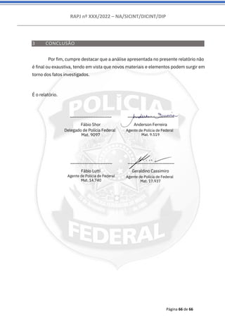 RAPJ nº XXX/2022 – NA/SICINT/DICINT/DIP
Página 66 de 66
__________________
Fábio Lutti
__________________
Fábio Shor
Delegado de Polícia Federal
Mat. 9097
____________________
Anderson Ferreira
Agente de Polícia de Federal
Mat. 9.519
____________________
Geraldino Cassimiro
Agente de Polícia de Federal
Mat. 17.937
3 CONCLUSÃO
Por fim, cumpre destacar que a análise apresentada no presente relatório não
é final ou exaustiva, tendo em vista que novos materiais e elementos podem surgir em
torno dos fatos investigados.
É o relatório.
Agente de Polícia de Federal
Mat. 14.740
 