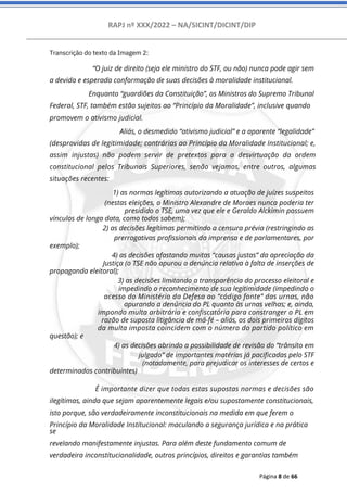 RAPJ nº XXX/2022 – NA/SICINT/DICINT/DIP
Página 8 de 66
Transcrição do texto da Imagem 2:
“O juiz de direito (seja ele ministro do STF, ou não) nunca pode agir sem
a devida e esperada conformação de suas decisões à moralidade institucional.
Enquanto “guardiões da Constituição”, os Ministros do Supremo Tribunal
Federal, STF, também estão sujeitos ao “Princípio da Moralidade”, inclusive quando
promovem o ativismo judicial.
Aliás, o desmedido “ativismo judicial” e a aparente “legalidade”
(desprovidas de legitimidade; contrárias ao Princípio da Moralidade Institucional; e,
assim injustas) não podem servir de pretextos para a desvirtuação da ordem
constitucional pelos Tribunais Superiores, senão vejamos, entre outros, algumas
situações recentes:
1) as normas legítimas autorizando a atuação de juízes suspeitos
(nestas eleições, o Ministro Alexandre de Moraes nunca poderia ter
presidido o TSE, uma vez que ele e Geraldo Alckimin possuem
vínculos de longa data, como todos sabem);
2) as decisões legítimas permitindo a censura prévia (restringindo as
prerrogativas profissionais da imprensa e de parlamentares, por
exemplo);
4) as decisões afastando muitas “causas justas” da apreciação da
Justiça (o TSE não apurou a denúncia relativa à falta de inserções de
propaganda eleitoral);
3) as decisões limitando a transparência do processo eleitoral e
impedindo o reconhecimento de sua legitimidade (impedindo o
acesso do Ministério da Defesa ao “código fonte” das urnas, não
apurando a denúncia do PL quanto às urnas velhas; e, ainda,
impondo multa arbitrária e confiscatória para constranger o PL em
razão de suposta litigância de má-fé – aliás, os dois primeiros dígitos
da multa imposta coincidem com o número do partido político em
questão); e
4) as decisões abrindo a possibilidade de revisão do “trânsito em
julgado” de importantes matérias já pacificadas pelo STF
(notadamente, para prejudicar os interesses de certos e
determinados contribuintes)
É importante dizer que todas estas supostas normas e decisões são
ilegítimas, ainda que sejam aparentemente legais e/ou supostamente constitucionais,
isto porque, são verdadeiramente inconstitucionais na medida em que ferem o
Princípio da Moralidade Institucional: maculando a segurança jurídica e na prática
se
revelando manifestamente injustas. Para além deste fundamento comum de
verdadeira inconstitucionalidade, outros princípios, direitos e garantias também
 