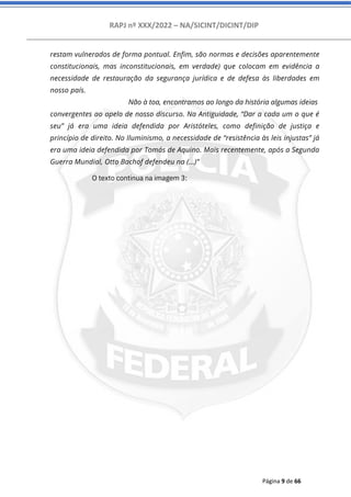 RAPJ nº XXX/2022 – NA/SICINT/DICINT/DIP
Página 9 de 66
restam vulnerados de forma pontual. Enfim, são normas e decisões aparentemente
constitucionais, mas inconstitucionais, em verdade) que colocam em evidência a
necessidade de restauração da segurança jurídica e de defesa às liberdades em
nosso país.
Não à toa, encontramos ao longo da história algumas ideias
convergentes ao apelo de nosso discurso. Na Antiguidade, “Dar a cada um o que é
seu” já era uma ideia defendida por Aristóteles, como definição de justiça e
princípio de direito. No Iluminismo, a necessidade de “resistência às leis injustas” já
era uma ideia defendida por Tomás de Aquino. Mais recentemente, após a Segunda
Guerra Mundial, Otto Bachof defendeu na (...)”
O texto continua na imagem 3:
 