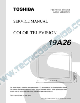 SERVICE MANUAL
COLOR TELEVISION
DOCUMENT CREATED IN JAPAN, January, 2006 GREEN
19A26
FILE NO. 050-200602GR
(MFR’S VERSION A)
The above model is classified as a green product (*1), as indicated by the underlined serial number.
This Service Manual describes replacement parts for the green product. When repairing this green
product, use the part(s) described in this manual and lead-free solder (*2).
For (*1) and (*2), see the next page.
 