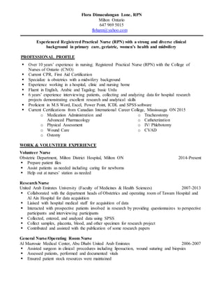 Flora Dimaculangan Lone, RPN
Milton Ontario
647 969 5015
flohann@yahoo.com
Experienced Registered Practical Nurse (RPN) with a strong and diverse clinical
background in primary care, geriatric, women’s health and midwifery
PROFESSIONAL PROFILE
 Over 10 years’ experience in nursing; Registered Practical Nurse (RPN) with the College of
Nurses of Ontario (CNO)
 Current CPR, First Aid Certification
 Specialize is obstetrics with a midwifery background
 Experience working in a hospital, clinic and nursing home
 Fluent in English, Arabic and Tagalog; basic Urdu
 6 years’ experience interviewing patients, collecting and analyzing data for hospital research
projects demonstrating excellent research and analytical skills
 Proficient in M.S Word, Excel, Power Point, ICDL and SPSS software
 Current Certifications from Canadian International Career College, Mississauga ON 2015
o Medication Administration and
Advanced Pharmacology
o Physical Assessment
o Wound Care
o Ostomy
o Tracheostomy
o Catheterization
o IV/ Phlebotomy
o CVAD
WORK & VOLUNTEER EXPERIENCE
Volunteer Nurse
Obstetric Department, Milton District Hospital, Milton ON 2014-Present
 Prepare patient files
 Assist patients as needed including caring for newborns
 Help out at nurses’ station as needed
ResearchNurse
United Arab Emirates University (Faculty of Medicines & Health Sciences) 2007-2013
 Collaborated with the department heads of Obstetrics and operating room of Tawam Hospital and
Al Ain Hospital for data acquisition
 Liaised with hospital medical staff for acquisition of data
 Interacted with prospective patients involved in research by providing questionnaires to perspective
participants and interviewing participants
 Collected, entered, and analyzed data using SPSS
 Collect samples, placenta, blood, and other specimen for research project
 Contributed and assisted with the publication of some research papers
General Nurse/Operating Room Nurse
Al Mazrouie Medical Center, Abu Dhabi United Arab Emirates 2006-2007
 Assisted surgeon in clinical procedures including liposuction, wound suturing and biopsies
 Assessed patients, performed and documented vitals
 Ensured patient stock resources were maintained
 