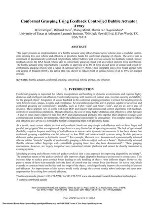 Conformal Grasping Using Feedback Controlled Bubble Actuator 
Array 
Wei Carrigan†, Richard Stein†, Manoj Mittal, Muthu B.J. Wijesundara* 
University of Texas at Arlington Research Institute, 7300 Jack Newell Blvd. S, Fort Worth, TX, 
USA 76118 
ABSTRACT 
This paper presents an implementation of a bubble actuator array (BAA) based active robotic skin, a modular system, 
onto existing low cost robotic end-effectors or prosthetic hands for conformal grasping of objects. The active skin is 
comprised of pneumatically controlled polyurethane rubber bubbles with overlaid sensors for feedback control. Sensor 
feedback allows the BAA based robotic skin to conformally grasp an object with an explicit uniform force distribution. 
The bubble actuator array reported here is capable of applying up to 4N of force at each point of contact and tested for 
conformally grasping objects with a radius of curvature up to 57.15mm. Once integrated onto a two-finger gripper with 
one degree of freedom (DOF), the active skin was shown to reduce point of contact forces of up to 50% for grasped 
objects. 
Keywords: bubble actuator, conformal grasping, sensorized, robotic gripper, end-effectors 
1. INTRODUCTION 
Conformal grasping is important for robotic manipulation and handling in dynamic environments and requires highly 
dexterous and intelligent end-effectors. Conformal grasping, with maximized contact area, provides security and stability 
for the grasped object1. Integration of sensor feedback to the conformal grasping operation is critical for handling objects 
with different sizes, shapes, weights, and compliance. Several anthropomorphic active grippers capable of dexterous and 
conformal grasping are commercially available, such as Cyber Hand2 and Smart Hand3, and are an active area of 
research. These grippers rely on joints with high DOF and require high-dimensional control algorithms with feedback 
controls for autonomous operations. Though attractive, the cost of these highly dexterous end-effectors is often between 
15 and 30 times more expensive than low DOF and underactuated grippers; this impedes their adoption in large scale 
commercial and domestic environments, where the additional functionality is unnecessary. The complex nature of these 
end-effectors also serves as a formidable barrier to integrating them with prosthetic hands. 
As a result, most current robotic devices and prosthetic hands use very simple end-effectors such as three finger and 
parallel jaw grippers4 that are engineered to perform in a very limited set of operating scenarios. The lack of operational 
flexibility requires frequent switching of end-effectors to interact with dynamic environments. It has been shown that 
conformal grasping capabilities can be achieved in low DOF and underactuated systems using flexible polymers 
deformed under pneumatic or hydraulic control5-9. For example, Martinez et al. demonstrated a pneumatically actuated 
silicone rubber “tentacle” capable of conformally grasping a delicate object such as a flower5. Hydraulically actuated 
flexible silicone rubber fingertips with controllable grasping force have also been demonstrated6,7. These grasping 
mechanisms, however, are largely integrated into customized robotic platforms and cannot be directly translated to 
existing systems. 
Modifying existing end-effectors with soft pads or artificial skin is one approach for improving adaptability and safety10. 
The compliant nature of the pads or artificial skin improves shape adaptation leading to an increase in contact area. This 
increase helps to reduce point contact forces leading to safe handling of objects with different shapes. However, the 
passive nature of these skin materials limits the level of control over the contact force distribution. An active skin, which 
expands or contracts based on the size and the shape of the object, could significantly improve the versatility of current 
end-effectors. An improvement of this nature would vastly change the current service robot landscape and open new 
opportunities for existing low cost end-effectors. 
*muthuw@uta.edu; phone 1-817-272-5994; fax 817-272-5952 www.uta.edu/utari/research/biomedical-technologies 
† authors contributed equally 
Next-Generation Robots and Systems, edited by Dan O. Popa, Muthu B. J. Wijesundara, Proc. of SPIE 
Vol. 9116, 911607 · © 2014 SPIE · CCC code: 0277-786X/14/$18 · doi: 10.1117/12.2058253 
Proc. of SPIE Vol. 9116 911607-1 
Downloaded From: http://proceedings.spiedigitallibrary.org/ on 09/16/2014 Terms of Use: http://spiedl.org/terms 
 