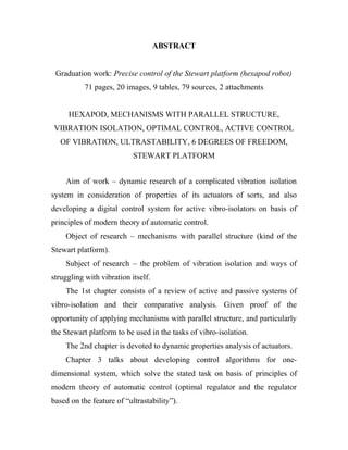 ABSTRACT
Graduation work: Precise control of the Stewart platform (hexapod robot)
71 pages, 20 images, 9 tables, 79 sources, 2 attachments
HEXAPOD, MECHANISMS WITH PARALLEL STRUCTURE,
VIBRATION ISOLATION, OPTIMAL CONTROL, ACTIVE CONTROL
OF VIBRATION, ULTRASTABILITY, 6 DEGREES OF FREEDOM,
STEWART PLATFORM
Aim of work – dynamic research of a complicated vibration isolation
system in consideration of properties of its actuators of sorts, and also
developing a digital control system for active vibro-isolators on basis of
principles of modern theory of automatic control.
Object of research – mechanisms with parallel structure (kind of the
Stewart platform).
Subject of research – the problem of vibration isolation and ways of
struggling with vibration itself.
The 1st chapter consists of a review of active and passive systems of
vibro-isolation and their comparative analysis. Given proof of the
opportunity of applying mechanisms with parallel structure, and particularly
the Stewart platform to be used in the tasks of vibro-isolation.
The 2nd chapter is devoted to dynamic properties analysis of actuators.
Chapter 3 talks about developing control algorithms for one-
dimensional system, which solve the stated task on basis of principles of
modern theory of automatic control (optimal regulator and the regulator
based on the feature of “ultrastability”).
 