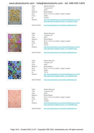 Artist: Alberto Beuchot
Title: "Creacion 24"
Year: 2004
Medium: Mixed Media
Size: 85 X 110 X 5 cm (width x height x depth)
Price: US$ 0
ID: 414077
Artwork: http://www.absolutearts.com/cgi-bin/portfolio/art/your-art.cgi?
login=albertobeuchot&title=Creacion_24-1300201073t.jpg
Artist Portfolio: http://www.absolutearts.com/portfolios/a/albertobeuchot
Artist: Alberto Beuchot
Title: "Creation 23"
Year: 2003
Medium: Mixed Media
Size: 85 X 110 X 5 cm (width x height x depth)
Price: US$ 0
ID: 75715
Artwork: http://www.absolutearts.com/cgi-bin/portfolio/art/your-art.cgi?
login=albertobeuchot&title=Creation_23-1044895016t.jpg
Artist Portfolio: http://www.absolutearts.com/portfolios/a/albertobeuchot
Artist: Alberto Beuchot
Title: "Creation 22"
Year: 2003
Medium: Mixed Media
Size: 85 X 110 X 5 cm (width x height x depth)
Price: US$ 0
ID: 75712
Artwork: http://www.absolutearts.com/cgi-bin/portfolio/art/your-art.cgi?
login=albertobeuchot&title=Creation_22-1044894815t.jpg
Artist Portfolio: http://www.absolutearts.com/portfolios/a/albertobeuchot
Artist: Alberto Beuchot
Title: "Creacion 28"
Year: 2002
Medium: Mixed Media
Size: 85 X 110 X 5 cm (width x height x depth)
Price: US$ 0
ID: 414087
Artwork: http://www.absolutearts.com/cgi-bin/portfolio/art/your-art.cgi?
login=albertobeuchot&title=Creacion_28-1300204841t.jpg
Artist Portfolio: http://www.absolutearts.com/portfolios/a/albertobeuchot
www.absolutearts.com - help@absolutearts.com - tel: 646-455-1425
Page: 6/11 - Created 2015-11-07 - Copyright 1995-2015. absolutearts.com. All rights reserved.
 