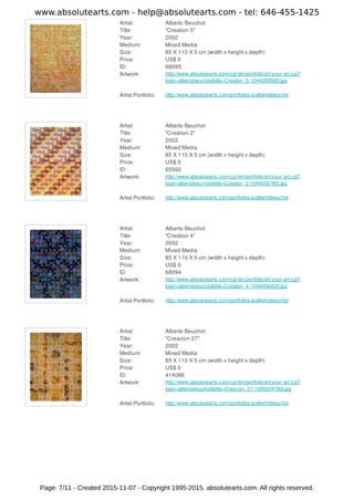Artist: Alberto Beuchot
Title: "Creation 5"
Year: 2002
Medium: Mixed Media
Size: 85 X 110 X 5 cm (width x height x depth)
Price: US$ 0
ID: 68095
Artwork: http://www.absolutearts.com/cgi-bin/portfolio/art/your-art.cgi?
login=albertobeuchot&title=Creation_5-1044058582t.jpg
Artist Portfolio: http://www.absolutearts.com/portfolios/a/albertobeuchot
Artist: Alberto Beuchot
Title: "Creation 2"
Year: 2002
Medium: Mixed Media
Size: 85 X 110 X 5 cm (width x height x depth)
Price: US$ 0
ID: 65592
Artwork: http://www.absolutearts.com/cgi-bin/portfolio/art/your-art.cgi?
login=albertobeuchot&title=Creation_2-1044056785t.jpg
Artist Portfolio: http://www.absolutearts.com/portfolios/a/albertobeuchot
Artist: Alberto Beuchot
Title: "Creation 4"
Year: 2002
Medium: Mixed Media
Size: 85 X 110 X 5 cm (width x height x depth)
Price: US$ 0
ID: 68094
Artwork: http://www.absolutearts.com/cgi-bin/portfolio/art/your-art.cgi?
login=albertobeuchot&title=Creation_4-1044058452t.jpg
Artist Portfolio: http://www.absolutearts.com/portfolios/a/albertobeuchot
Artist: Alberto Beuchot
Title: "Creacion 27"
Year: 2002
Medium: Mixed Media
Size: 85 X 110 X 5 cm (width x height x depth)
Price: US$ 0
ID: 414086
Artwork: http://www.absolutearts.com/cgi-bin/portfolio/art/your-art.cgi?
login=albertobeuchot&title=Creacion_27-1300204790t.jpg
Artist Portfolio: http://www.absolutearts.com/portfolios/a/albertobeuchot
www.absolutearts.com - help@absolutearts.com - tel: 646-455-1425
Page: 7/11 - Created 2015-11-07 - Copyright 1995-2015. absolutearts.com. All rights reserved.
 
