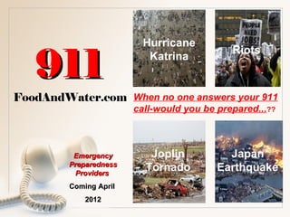 Hurricane

   911
                                             Riots
                           Katrina


FoodAndWater.com When no one answers your 911
                        call-would you be prepared...??



          Emergency        Joplin           Japan
         Preparedness
          Providers
                          Tornado         Earthquake
         Coming April
             2012
 