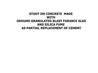 STUDY ON CONCRETE MADE
WITH
GROUND GRANULATED BLAST FURANCE SLAG
AND SILICA FUME
AS PARTIAL REPLACEMENT OF CEMENT
 