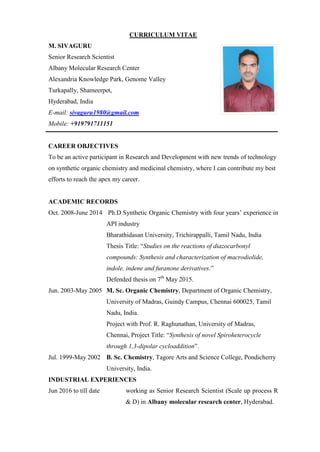 CURRICULUM VITAE
M. SIVAGURU
Senior Research Scientist
Albany Molecular Research Center
Alexandria Knowledge Park, Genome Valley
Turkapally, Shameerpet,
Hyderabad, India
E-mail: sivaguru1980@gmail.com
Mobile: +919791711151
CAREER OBJECTIVES
To be an active participant in Research and Development with new trends of technology
on synthetic organic chemistry and medicinal chemistry, where I can contribute my best
efforts to reach the apex my career.
ACADEMIC RECORDS
Oct. 2008-June 2014 Ph.D Synthetic Organic Chemistry with four years‟ experience in
API industry
Bharathidasan University, Trichirappalli, Tamil Nadu, India
Thesis Title: “Studies on the reactions of diazocarbonyl
compounds: Synthesis and characterization of macrodiolide,
indole, indene and furanone derivatives.”
Defended thesis on 7th
May 2015.
Jun. 2003-May 2005 M. Sc. Organic Chemistry, Department of Organic Chemistry,
University of Madras, Guindy Campus, Chennai 600025, Tamil
Nadu, India.
Project with Prof. R. Raghunathan, University of Madras,
Chennai, Project Title: “Synthesis of novel Spiroheterocycle
through 1,3-dipolar cycloaddition”.
Jul. 1999-May 2002 B. Sc. Chemistry, Tagore Arts and Science College, Pondicherry
University, India.
INDUSTRIAL EXPERIENCES
Jun 2016 to till date working as Senior Research Scientist (Scale up process R
& D) in Albany molecular research center, Hyderabad.
 