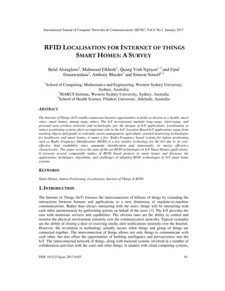 International Journal of Computer Networks & Communications (IJCNC) Vol.9, No.1, January 2017
DOI: 10.5121/ijcnc.2017.9107 81
RFID LOCALISATION FOR INTERNET OF THINGS
SMART HOMES: A SURVEY
Belal Alsinglawi1
, Mahmoud Elkhodr1
, Quang Vinh Nguyen1, 2
and Upul
Gunawardana1
, Anthony Maeder3
and Simeon Simoff1,2
1
School of Computing, Mathematics and Engineering, Western Sydney University,
Sydney, Australia
2
MARCS Institute, Western Sydney University, Sydney, Australia
3
School of Health Science, Flinders University, Adelaide, Australia
ABSTRACT
The Internet of Things (IoT) enables numerous business opportunities in fields as diverse as e-health, smart
cities, smart homes, among many others. The IoT incorporates multiple long-range, short-range, and
personal area wireless networks and technologies into the designs of IoT applications. Localisation in
indoor positioning systems plays an important role in the IoT. Location Based IoT applications range from
tracking objects and people in real-time, assets management, agriculture, assisted monitoring technologies
for healthcare, and smart homes, to name a few. Radio Frequency based systems for indoor positioning
such as Radio Frequency Identification (RFID) is a key enabler technology for the IoT due to its cost-
effective, high readability rates, automatic identification and, importantly, its energy efficiency
characteristic. This paper reviews the state-of-the-art RFID technologies in IoT Smart Homes applications.
It presents several comparable studies of RFID based projects in smart homes and discusses the
applications, techniques, algorithms, and challenges of adopting RFID technologies in IoT smart home
systems.
KEYWORDS
Smart Homes, Indoor Positioning, Localisation, Internet of Things & RFID
1. INTRODUCTION
The Internet of Things (IoT) foresees the interconnection of billions of things by extending the
interactions between humans and applications to a new dimension of machine-to-machine
communications. Rather than always interacting with the users, things will be interacting with
each other autonomously by performing actions on behalf of the users [1]. The IoT provides the
user with numerous services and capabilities. The obvious ones are the ability to control and
monitor the physical environment remotely over the communication networks. Typical examples
are the ability of closing a door or receiving smoke alert notifications remotely over the Internet.
However, the revolution in technology actually occurs when things and group of things are
connected together. The interconnection of things allows not only things to communicate with
each other, but also offers the opportunities of building intelligence and pervasiveness into the
IoT. The interconnected network of things, along with backend systems involved in a number of
collaboration activities with the users and other things, in tandem with cloud computing systems,
 