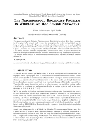 International Journal on Applications of Graph Theory in Wireless Ad hoc Networks and Sensor
Networks (GRAPH-HOC) Vol.9, No.1, March 2017
The Neighborhood Broadcast Problem
in Wireless Ad Hoc Sensor Networks
Stefan Hoﬀmann and Egon Wanke
Heinrich-Heine-University D¨usseldorf, Germany
ABSTRACT
This paper considers the following Neighborhood Broadcast problem: Distribute a message
to all neighbors of a network node v under the assumption that v does not participate due to
being corrupted or damaged. We present practical network protocol that can be used completely
reactive. It is parameterized with a positive integer k ∈ N and it is proven to guarantee delivery for
k ≥ 2d−1, if node v is d-locally connected, which means that the set of nodes with distance between
1 and d to v induces a connected subgraph of the communication graph. It is also shown that the
number of participating nodes is optimal under the restriction to 1-hop neighborhood information.
The protocol is also analyzed in simulations that demonstrate very high success rates for very low
values of k.
KEYWORDS
ad-hoc sensor network, network protocols, fault tolerance, failure recovery, neighborhood broadcast
1. Introduction
A wireless sensor network (WSN) consists of a large number of small devices that are
deployed across a geographic area to monitor certain aspects of the environment. These
sensor nodes are able to communicate with each other through a wireless communication
channel. As a result of their size the resources of the sensor nodes are strongly limited in
terms of available energy, which leads to a very limited range of the radio transmitters.
Therefore the nodes also act as routers to relay messages on multi-hop routing paths,
which have to be discovered and maintained using a routing protocol such as the ones
proposed in [1, 2, 3, 4, 5, 6, 7, 8, 9].
WSNs are usually modeled as undirected communication graphs that contain one vertex
for each sensor node and an edge between two vertices if and only if the corresponding
sensor nodes are able to communicate with each other. From a technical point of view,
modeling a WSN as a directed graph is closer to reality, because physical radio links are not
necessarily symmetric [10, 11]. However, the usage of undirected graphs is well justiﬁed by
the observation that low-level communication protocols for wireless transmissions currently
in use, such as IEEE 802.11 or Bluetooth, require symmetry for reliable data transmission
via acknowledgements.
A task that arises naturally in WSNs is the following Neighborhood Broadcast: For
a sensor node v, a neighbor s of v has to transmit a message to all other neighbors of v
under the assumption that v itself does not obey any of the implemented network proto-
cols. This problem occurs during collaborative fault detection [12] where the neighbors of
a sensor node v want to exchange their observations in order to decide whether v should
DOI : 10.5121/jgraphoc.2017.9101 1
 
