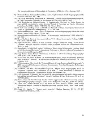 The International Journal of Multimedia & Its Applications (IJMA) Vol.9, No.1, February 2017
10
[9] Deshpande Neeta, KamalapurSnehal, Daisy Jacobs, “Implementation of LSB Steganography and Its
Evaluation for Various Bits”, 2004.
[10] K.B.Raja, C.R.Chowdary, Venugopal K R, L.M.Patnaik, “A Secure Image Steganography using LSB,
DCT and Compression Techniques on Raw Images”, IEEE-0-7803-9588-3/05 2005.
[11] Vijay KumarSharma, Vishalshrivastava, “A Steganography Algorithm for Hiding Images by
improved LSB substitution by minize detection.”Journal of Theoretical and Applied Information
Technology, Vol. 36 No.1, ISSN: 1992-8645, 15th February 2012.
[12] Po-Yueh Chen and Hung-Ju Lin, “A DWT Based Approach for Image Steganography”,International
Journal of Applied Science and Engineering 4, 3: 275-290, 2006.
[13] AneeshJain,IndranilSen. Gupta, “A JPEG Compression Resistant Steganography Scheme for Raster
Graphics Images”,IEEE-1-4244-1272-2/07 2007.
[14] BeenishMehboob and Rashid Aziz Faruqui, “A Steganography Implementation”, IEEE -4244-2427-
6/08 2008.
[15] Hassan Mathkour, Batool Al-Sadoon, AmeurTouir, “A New Image Steganography Technique”,IEEE-
978-1-4244-2108-4/08 2008.
[16] NageswaraRaoThota, Srinivasa Kumar Devireddy, “Image Compression Using Discrete Cosine
Transform”, Georgian Electronic Scientific Journal: Computer Science and Telecommunications,
No.3 (17), 2008.
[17] MamtaJuneja,Parvinder Singh Sandhu, “Designing of Robust Image Steganography Technique Based
on LSB Insertion and Encryption”, International Conference on Advances in Recent Technologies in
Communication and Computing, 2009.
[18] Vijay Kumar, Dinesh Kumar, “Performance Evaluation of DWT Based Image Steganography”
,IEEE- 978-1-4244-4791-6/10 2010.
[19] Ali Al-Ataby and Fawzi Al-Naima, “A Modified High Capacity Image Steganography Technique
Based on Wavelet Transform” The International Arab Journal of Information Technology, Vol. 7, No.
4, October 2010.
[20] T. Narasimmalou, Allen Joseph .R, “Optimized Discrete Wavelet Transform based Steganography” ,
IEEE International Conference on Advanced Communication Control and Computing Technologies
(ICACCCT),2012.
[21] NedaRaftari and Amir MasoudEftekhariMoghadam, “Digital Image Steganography Based on
Assignment Algorithm and Combination of DCT-IWT”, Fourth International Conference on
Computational Intelligence, Communication Systems and Networks, 2012.
[22] S. M. Mohadeseh, N. Hossein, "The pair-wise LSB matching steganography with a discrete quantum
behaved Gravitational Search Algorithm", Journal of Intelligent & Fuzzy Systems, vol. 30, no. 3, pp.
1547-1556, 2016.
[23] Mamta Juneja and Parvinder Singh Sandhu, “A New Approach for Information security using an
Improved Steganography Technique”, Journal of Info.Pro.Systems, Vol 9, No:3, pp.405-424, (2013) .
[24] Tomas Filler, Student Member, IEEE, Jan Judas and Jessica Fridrich, Member, IEEE, (2010)
“Minimizing Additive Distortion in Steganography using Syndrome Trellis Codes”, IEEE Article,
pp.1-17.
[25] Cortes, C.; Vapnik, V. "Support-vector networks". Machine Learning. 20 (3): 273–297.
doi:10.1007/BF00994018, (1995).
 