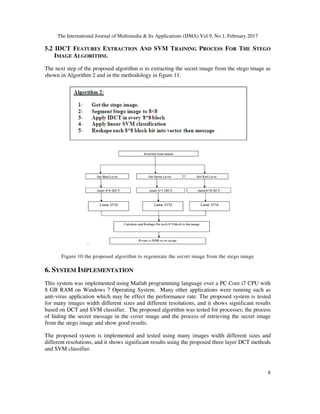 The International Journal of Multimedia & Its Applications (IJMA) Vol.9, No.1, February 2017
8
5.2 IDCT FEATURES EXTRACTION AND SVM TRAINING PROCESS FOR THE STEGO
IMAGE ALGORITHM.
The next step of the proposed algorithm is to extracting the secret image from the stego image as
shown in Algorithm 2 and in the methodology in figure 11.
Figure 10 the proposed algorithm to regenerate the secret image from the stego image
6. SYSTEM IMPLEMENTATION
This system was implemented using Matlab programming language over a PC Core i7 CPU with
8 GB RAM on Windows 7 Operating System. Many other applications were running such as
anti-virus application which may be effect the performance rate. The proposed system is tested
for many images width different sizes and different resolutions, and it shows significant results
based on DCT and SVM classifier. The proposed algorithm was tested for processes; the process
of hiding the secret message in the cover image and the process of retrieving the secret image
from the stego image and show good results.
The proposed system is implemented and tested using many images width different sizes and
different resolutions, and it shows significant results using the proposed three layer DCT methods
and SVM classifier.
 