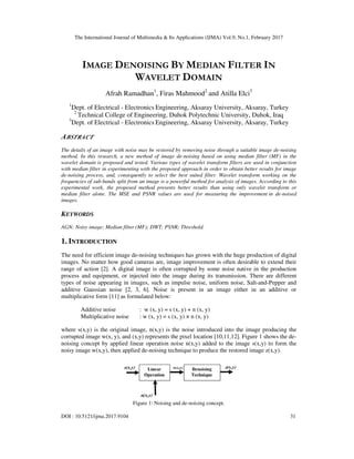 The International Journal of Multimedia & Its Applications (IJMA) Vol.9, No.1, February 2017
DOI : 10.5121/ijma.2017.9104 31
IMAGE DENOISING BY MEDIAN FILTER IN
WAVELET DOMAIN
Afrah Ramadhan1
, Firas Mahmood2
and Atilla Elci3
1
Dept. of Electrical - Electronics Engineering, Aksaray University, Aksaray, Turkey
2
Technical College of Engineering, Duhok Polytechnic University, Duhok, Iraq
3
Dept. of Electrical - Electronics Engineering, Aksaray University, Aksaray, Turkey
ABSTRACT
The details of an image with noise may be restored by removing noise through a suitable image de-noising
method. In this research, a new method of image de-noising based on using median filter (MF) in the
wavelet domain is proposed and tested. Various types of wavelet transform filters are used in conjunction
with median filter in experimenting with the proposed approach in order to obtain better results for image
de-noising process, and, consequently to select the best suited filter. Wavelet transform working on the
frequencies of sub-bands split from an image is a powerful method for analysis of images. According to this
experimental work, the proposed method presents better results than using only wavelet transform or
median filter alone. The MSE and PSNR values are used for measuring the improvement in de-noised
images.
KEYWORDS
AGN; Noisy image; Median filter (MF); DWT; PSNR; Threshold.
1. INTRODUCTION
The need for efficient image de-noising techniques has grown with the huge production of digital
images. No matter how good cameras are, image improvement is often desirable to extend their
range of action [2]. A digital image is often corrupted by some noise native in the production
process and equipment, or injected into the image during its transmission. There are different
types of noise appearing in images, such as impulse noise, uniform noise, Salt-and-Pepper and
additive Gaussian noise [2, 3, 6]. Noise is present in an image either in an additive or
multiplicative form [11] as formulated below:
Additive noise : w (x, y) = s (x, y) + n (x, y)
Multiplicative noise : w (x, y) = s (x, y) × n (x, y)
where s(x,y) is the original image, n(x,y) is the noise introduced into the image producing the
corrupted image w(x, y), and (x,y) represents the pixel location [10,11,12]. Figure 1 shows the de-
noising concept by applied linear operation noise n(x,y) added to the image s(x,y) to form the
noisy image w(x,y), then applied de-noising technique to produce the restored image z(x,y).
Figure 1: Noising and de-noising concept.
 
