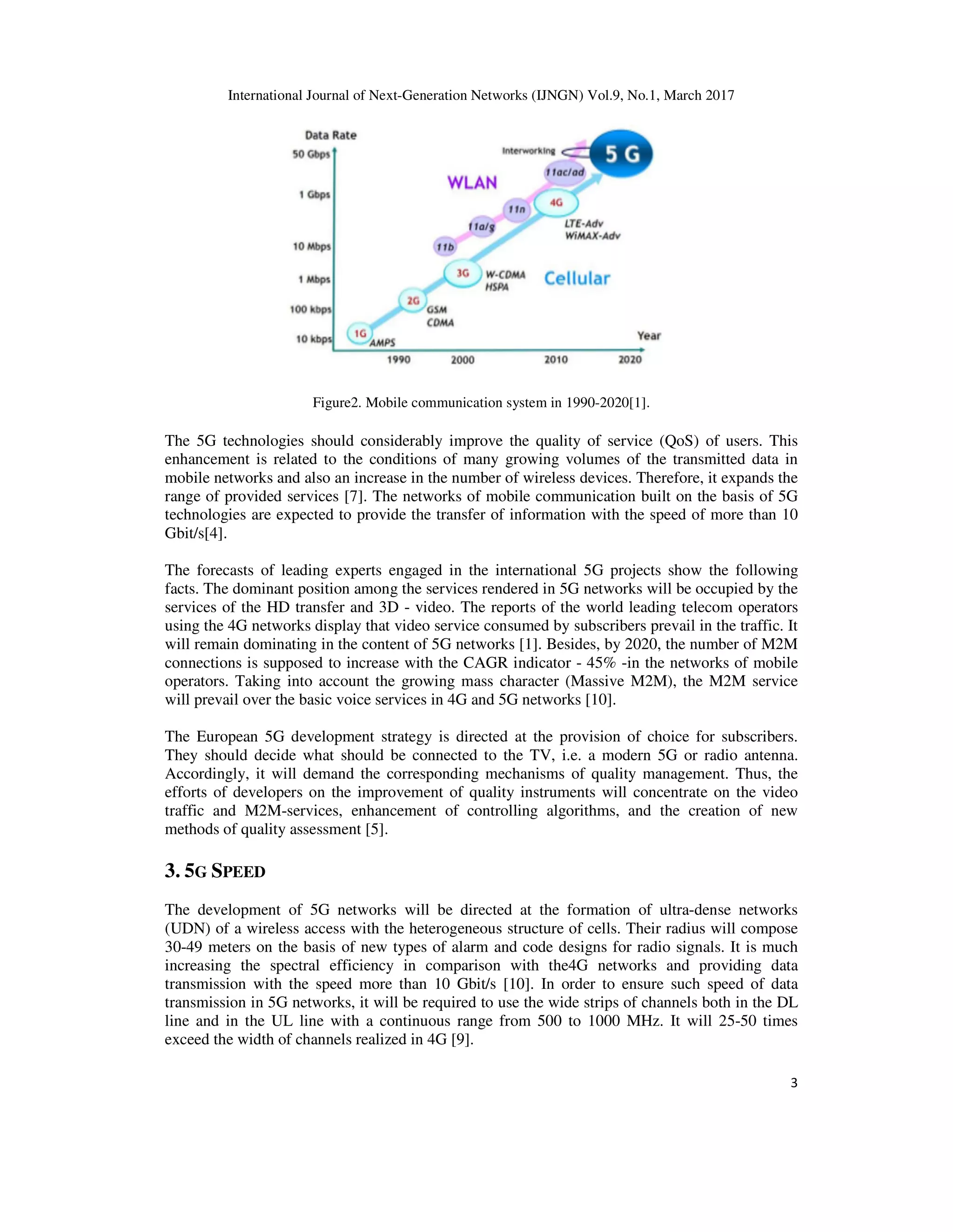 International Journal of Next-Generation Networks (IJNGN) Vol.9, No.1, March 2017
3
Figure2. Mobile communication system in 1990-2020[1].
The 5G technologies should considerably improve the quality of service (QoS) of users. This
enhancement is related to the conditions of many growing volumes of the transmitted data in
mobile networks and also an increase in the number of wireless devices. Therefore, it expands the
range of provided services [7]. The networks of mobile communication built on the basis of 5G
technologies are expected to provide the transfer of information with the speed of more than 10
Gbit/s[4].
The forecasts of leading experts engaged in the international 5G projects show the following
facts. The dominant position among the services rendered in 5G networks will be occupied by the
services of the HD transfer and 3D - video. The reports of the world leading telecom operators
using the 4G networks display that video service consumed by subscribers prevail in the traffic. It
will remain dominating in the content of 5G networks [1]. Besides, by 2020, the number of M2M
connections is supposed to increase with the CAGR indicator - 45% -in the networks of mobile
operators. Taking into account the growing mass character (Massive M2M), the M2M service
will prevail over the basic voice services in 4G and 5G networks [10].
The European 5G development strategy is directed at the provision of choice for subscribers.
They should decide what should be connected to the TV, i.e. a modern 5G or radio antenna.
Accordingly, it will demand the corresponding mechanisms of quality management. Thus, the
efforts of developers on the improvement of quality instruments will concentrate on the video
traffic and M2M-services, enhancement of controlling algorithms, and the creation of new
methods of quality assessment [5].
3. 5G SPEED
The development of 5G networks will be directed at the formation of ultra-dense networks
(UDN) of a wireless access with the heterogeneous structure of cells. Their radius will compose
30-49 meters on the basis of new types of alarm and code designs for radio signals. It is much
increasing the spectral efficiency in comparison with the4G networks and providing data
transmission with the speed more than 10 Gbit/s [10]. In order to ensure such speed of data
transmission in 5G networks, it will be required to use the wide strips of channels both in the DL
line and in the UL line with a continuous range from 500 to 1000 MHz. It will 25-50 times
exceed the width of channels realized in 4G [9].
 