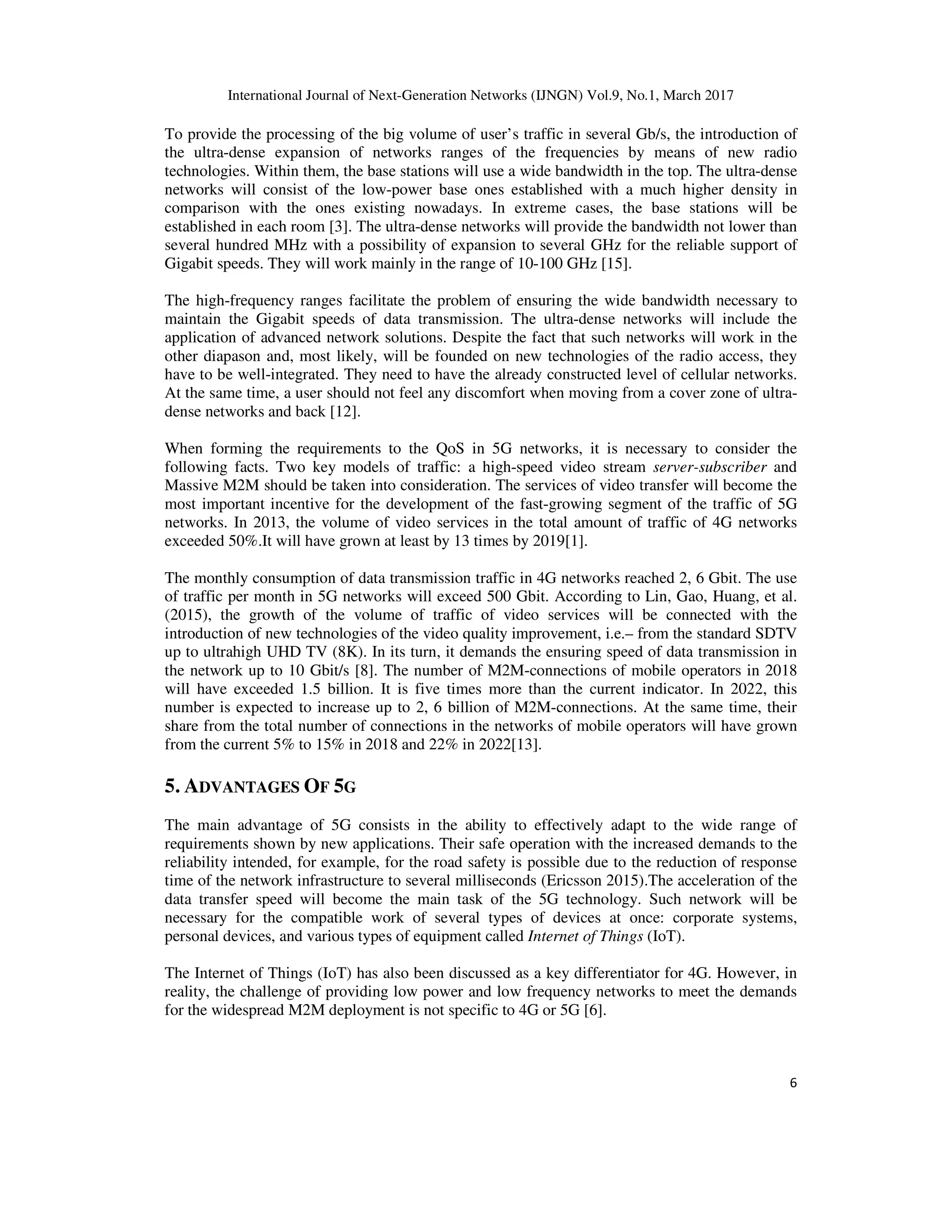 International Journal of Next-Generation Networks (IJNGN) Vol.9, No.1, March 2017
6
To provide the processing of the big volume of user’s traffic in several Gb/s, the introduction of
the ultra-dense expansion of networks ranges of the frequencies by means of new radio
technologies. Within them, the base stations will use a wide bandwidth in the top. The ultra-dense
networks will consist of the low-power base ones established with a much higher density in
comparison with the ones existing nowadays. In extreme cases, the base stations will be
established in each room [3]. The ultra-dense networks will provide the bandwidth not lower than
several hundred MHz with a possibility of expansion to several GHz for the reliable support of
Gigabit speeds. They will work mainly in the range of 10-100 GHz [15].
The high-frequency ranges facilitate the problem of ensuring the wide bandwidth necessary to
maintain the Gigabit speeds of data transmission. The ultra-dense networks will include the
application of advanced network solutions. Despite the fact that such networks will work in the
other diapason and, most likely, will be founded on new technologies of the radio access, they
have to be well-integrated. They need to have the already constructed level of cellular networks.
At the same time, a user should not feel any discomfort when moving from a cover zone of ultra-
dense networks and back [12].
When forming the requirements to the QoS in 5G networks, it is necessary to consider the
following facts. Two key models of traffic: a high-speed video stream server-subscriber and
Massive M2M should be taken into consideration. The services of video transfer will become the
most important incentive for the development of the fast-growing segment of the traffic of 5G
networks. In 2013, the volume of video services in the total amount of traffic of 4G networks
exceeded 50%.It will have grown at least by 13 times by 2019[1].
The monthly consumption of data transmission traffic in 4G networks reached 2, 6 Gbit. The use
of traffic per month in 5G networks will exceed 500 Gbit. According to Lin, Gao, Huang, et al.
(2015), the growth of the volume of traffic of video services will be connected with the
introduction of new technologies of the video quality improvement, i.e.– from the standard SDTV
up to ultrahigh UHD TV (8K). In its turn, it demands the ensuring speed of data transmission in
the network up to 10 Gbit/s [8]. The number of M2M-connections of mobile operators in 2018
will have exceeded 1.5 billion. It is five times more than the current indicator. In 2022, this
number is expected to increase up to 2, 6 billion of M2M-connections. At the same time, their
share from the total number of connections in the networks of mobile operators will have grown
from the current 5% to 15% in 2018 and 22% in 2022[13].
5. ADVANTAGES OF 5G
The main advantage of 5G consists in the ability to effectively adapt to the wide range of
requirements shown by new applications. Their safe operation with the increased demands to the
reliability intended, for example, for the road safety is possible due to the reduction of response
time of the network infrastructure to several milliseconds (Ericsson 2015).The acceleration of the
data transfer speed will become the main task of the 5G technology. Such network will be
necessary for the compatible work of several types of devices at once: corporate systems,
personal devices, and various types of equipment called Internet of Things (IoT).
The Internet of Things (IoT) has also been discussed as a key differentiator for 4G. However, in
reality, the challenge of providing low power and low frequency networks to meet the demands
for the widespread M2M deployment is not specific to 4G or 5G [6].
 