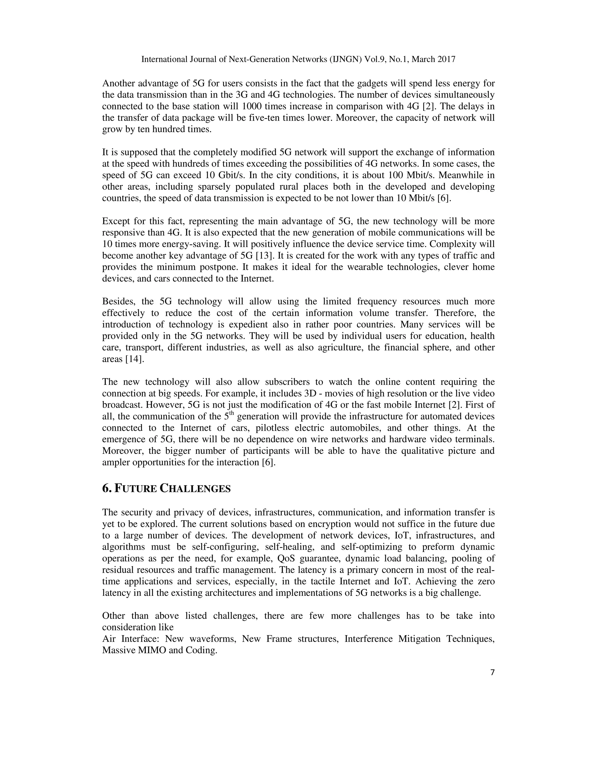 International Journal of Next-Generation Networks (IJNGN) Vol.9, No.1, March 2017
7
Another advantage of 5G for users consists in the fact that the gadgets will spend less energy for
the data transmission than in the 3G and 4G technologies. The number of devices simultaneously
connected to the base station will 1000 times increase in comparison with 4G [2]. The delays in
the transfer of data package will be five-ten times lower. Moreover, the capacity of network will
grow by ten hundred times.
It is supposed that the completely modified 5G network will support the exchange of information
at the speed with hundreds of times exceeding the possibilities of 4G networks. In some cases, the
speed of 5G can exceed 10 Gbit/s. In the city conditions, it is about 100 Mbit/s. Meanwhile in
other areas, including sparsely populated rural places both in the developed and developing
countries, the speed of data transmission is expected to be not lower than 10 Mbit/s [6].
Except for this fact, representing the main advantage of 5G, the new technology will be more
responsive than 4G. It is also expected that the new generation of mobile communications will be
10 times more energy-saving. It will positively influence the device service time. Complexity will
become another key advantage of 5G [13]. It is created for the work with any types of traffic and
provides the minimum postpone. It makes it ideal for the wearable technologies, clever home
devices, and cars connected to the Internet.
Besides, the 5G technology will allow using the limited frequency resources much more
effectively to reduce the cost of the certain information volume transfer. Therefore, the
introduction of technology is expedient also in rather poor countries. Many services will be
provided only in the 5G networks. They will be used by individual users for education, health
care, transport, different industries, as well as also agriculture, the financial sphere, and other
areas [14].
The new technology will also allow subscribers to watch the online content requiring the
connection at big speeds. For example, it includes 3D - movies of high resolution or the live video
broadcast. However, 5G is not just the modification of 4G or the fast mobile Internet [2]. First of
all, the communication of the 5th
generation will provide the infrastructure for automated devices
connected to the Internet of cars, pilotless electric automobiles, and other things. At the
emergence of 5G, there will be no dependence on wire networks and hardware video terminals.
Moreover, the bigger number of participants will be able to have the qualitative picture and
ampler opportunities for the interaction [6].
6. FUTURE CHALLENGES
The security and privacy of devices, infrastructures, communication, and information transfer is
yet to be explored. The current solutions based on encryption would not suffice in the future due
to a large number of devices. The development of network devices, IoT, infrastructures, and
algorithms must be self-configuring, self-healing, and self-optimizing to preform dynamic
operations as per the need, for example, QoS guarantee, dynamic load balancing, pooling of
residual resources and traffic management. The latency is a primary concern in most of the real-
time applications and services, especially, in the tactile Internet and IoT. Achieving the zero
latency in all the existing architectures and implementations of 5G networks is a big challenge.
Other than above listed challenges, there are few more challenges has to be take into
consideration like
Air Interface: New waveforms, New Frame structures, Interference Mitigation Techniques,
Massive MIMO and Coding.
 