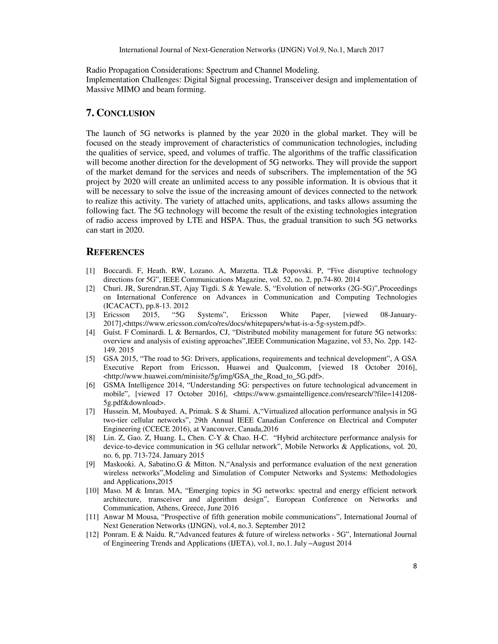 International Journal of Next-Generation Networks (IJNGN) Vol.9, No.1, March 2017
8
Radio Propagation Considerations: Spectrum and Channel Modeling.
Implementation Challenges: Digital Signal processing, Transceiver design and implementation of
Massive MIMO and beam forming.
7. CONCLUSION
The launch of 5G networks is planned by the year 2020 in the global market. They will be
focused on the steady improvement of characteristics of communication technologies, including
the qualities of service, speed, and volumes of traffic. The algorithms of the traffic classification
will become another direction for the development of 5G networks. They will provide the support
of the market demand for the services and needs of subscribers. The implementation of the 5G
project by 2020 will create an unlimited access to any possible information. It is obvious that it
will be necessary to solve the issue of the increasing amount of devices connected to the network
to realize this activity. The variety of attached units, applications, and tasks allows assuming the
following fact. The 5G technology will become the result of the existing technologies integration
of radio access improved by LTE and HSPA. Thus, the gradual transition to such 5G networks
can start in 2020.
REFERENCES
[1] Boccardi. F, Heath. RW, Lozano. A, Marzetta. TL& Popovski. P, “Five disruptive technology
directions for 5G”, IEEE Communications Magazine, vol. 52, no. 2, pp.74-80. 2014
[2] Churi. JR, Surendran.ST, Ajay Tigdi. S & Yewale. S, “Evolution of networks (2G-5G)”,Proceedings
on International Conference on Advances in Communication and Computing Technologies
(ICACACT), pp.8-13. 2012
[3] Ericsson 2015, “5G Systems”, Ericsson White Paper, [viewed 08-January-
2017],<https://www.ericsson.com/co/res/docs/whitepapers/what-is-a-5g-system.pdf>.
[4] Guist. F Cominardi. L & Bernardos, CJ, “Distributed mobility management for future 5G networks:
overview and analysis of existing approaches”,IEEE Communication Magazine, vol 53, No. 2pp. 142-
149. 2015
[5] GSA 2015, “The road to 5G: Drivers, applications, requirements and technical development”, A GSA
Executive Report from Ericsson, Huawei and Qualcomm, [viewed 18 October 2016],
<http://www.huawei.com/minisite/5g/img/GSA_the_Road_to_5G.pdf>.
[6] GSMA Intelligence 2014, “Understanding 5G: perspectives on future technological advancement in
mobile”, [viewed 17 October 2016], <https://www.gsmaintelligence.com/research/?file=141208-
5g.pdf&download>.
[7] Hussein. M, Moubayed. A, Primak. S & Shami. A,“Virtualized allocation performance analysis in 5G
two-tier cellular networks”, 29th Annual IEEE Canadian Conference on Electrical and Computer
Engineering (CCECE 2016), at Vancouver, Canada,2016
[8] Lin. Z, Gao. Z, Huang. L, Chen. C-Y & Chao. H-C. “Hybrid architecture performance analysis for
device-to-device communication in 5G cellular network”, Mobile Networks & Applications, vol. 20,
no. 6, pp. 713-724. January 2015
[9] Maskooki. A, Sabatino.G & Mitton. N,“Analysis and performance evaluation of the next generation
wireless networks”,Modeling and Simulation of Computer Networks and Systems: Methodologies
and Applications,2015
[10] Maso. M & Imran. MA, “Emerging topics in 5G networks: spectral and energy efficient network
architecture, transceiver and algorithm design”, European Conference on Networks and
Communication, Athens, Greece, June 2016
[11] Anwar M Mousa, “Prospective of fifth generation mobile communications”, International Journal of
Next Generation Networks (IJNGN), vol.4, no.3. September 2012
[12] Ponram. E & Naidu. R,“Advanced features & future of wireless networks - 5G”, International Journal
of Engineering Trends and Applications (IJETA), vol.1, no.1. July –August 2014
 